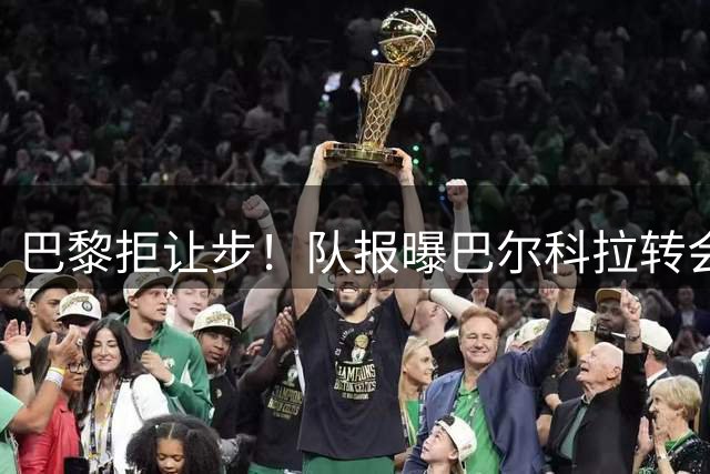 巴黎拒让步！队报曝巴尔科拉转会拉锯战持续 1.4亿标价不变